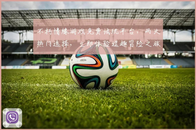 不朽情缘游戏免费试玩平台，两大热门选择，立即体验逗趣冒险之旅，不容错过