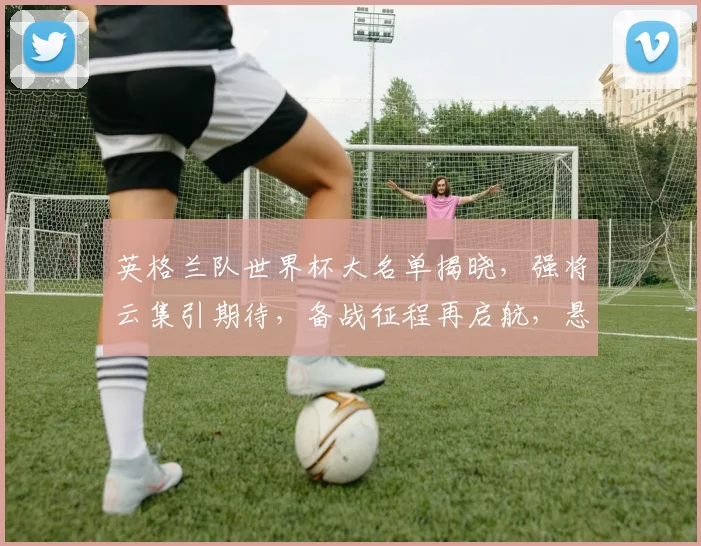 英格兰队世界杯大名单揭晓，强将云集引期待，备战征程再启航，悬念重重