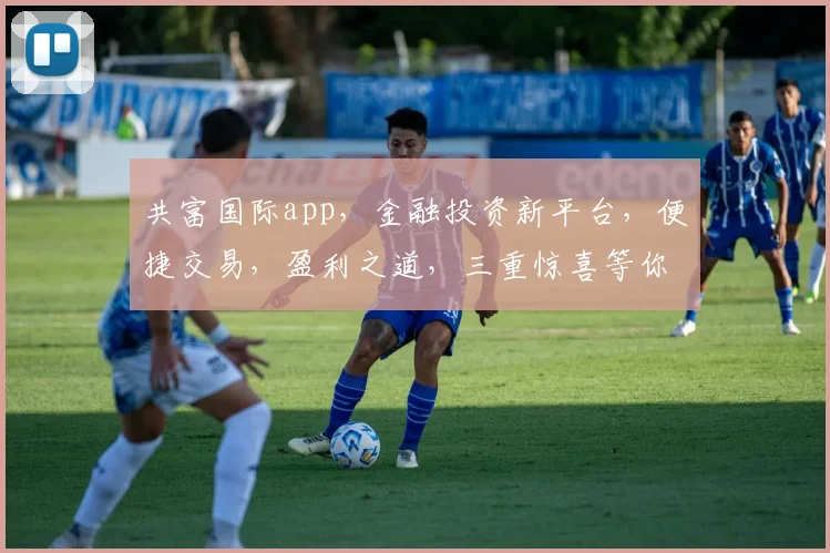 共富国际app，金融投资新平台，便捷交易，盈利之道，三重惊喜等你来体验