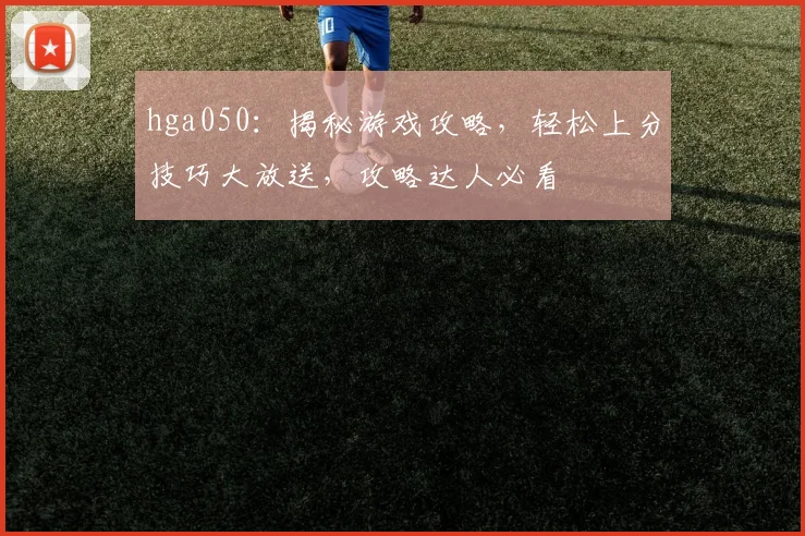 hga050：揭秘游戏攻略，轻松上分技巧大放送，攻略达人必看