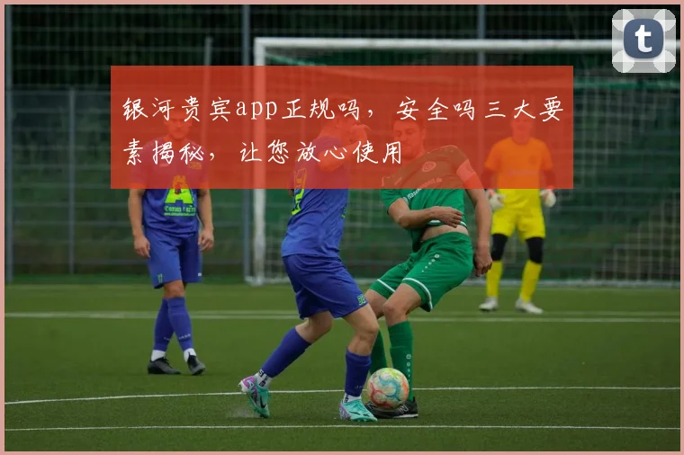 银河贵宾app正规吗，安全吗三大要素揭秘，让您放心使用